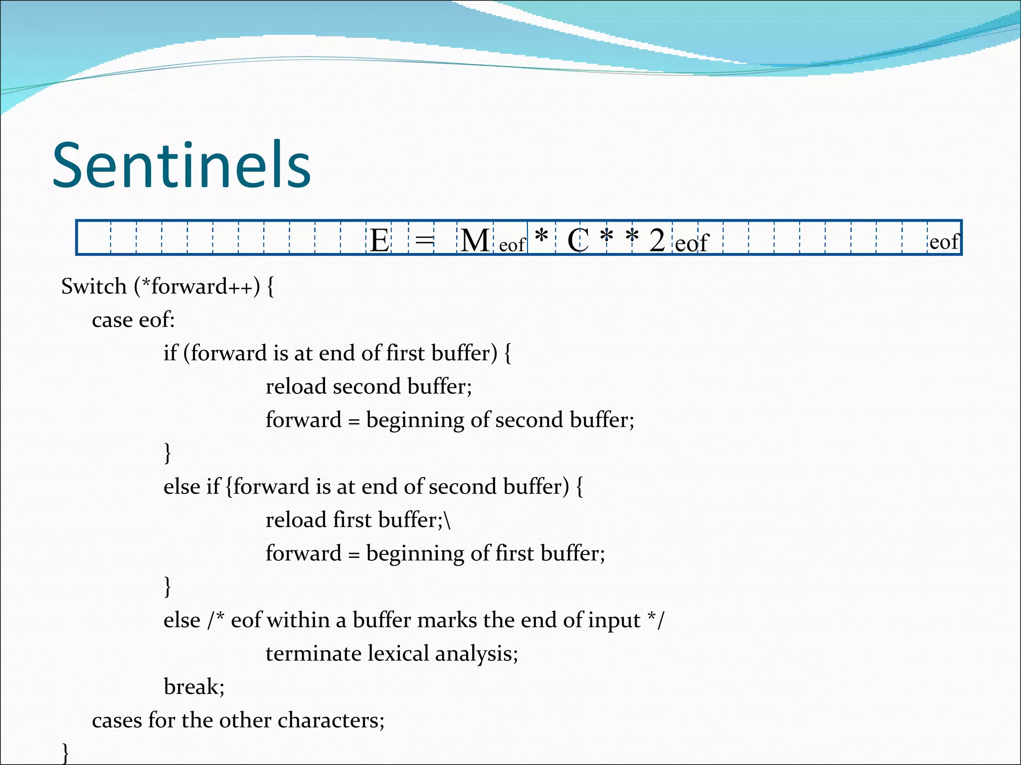 Sentinels Switch (*forward++) { case eof: if (forward is at end of first buffer) { reload second buffer; forward = beginning of second buffer; } else if {forward is at end of second buffer) { reload first buffer;\ forward = beginning of first buffer; } else /* eof within a buffer marks the end of input */ terminate lexical analysis; break; cases for the other characters; } E  =  M  eof  *  C * * 2  eof eof 
