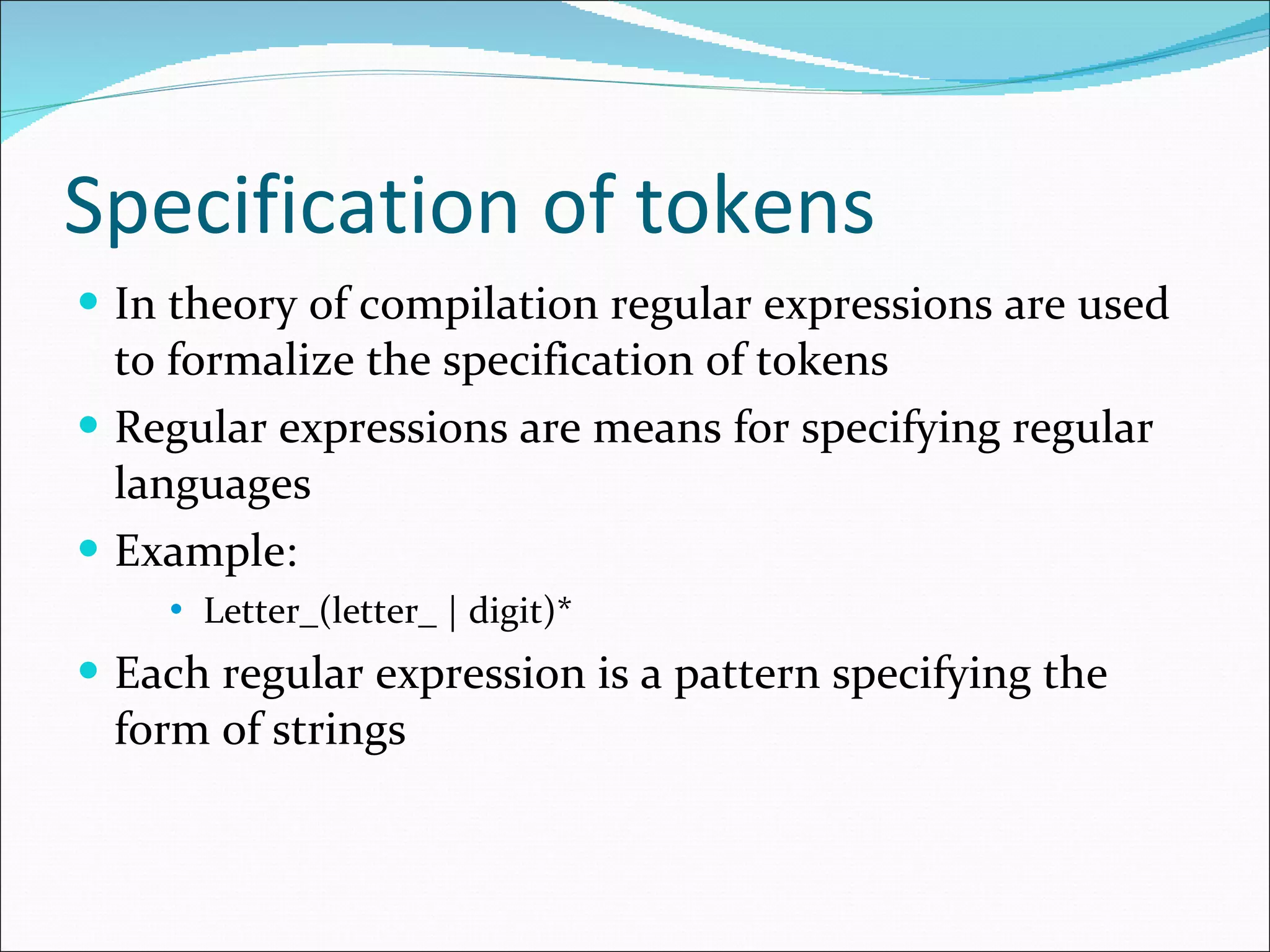 Specification of tokens In theory of compilation regular expressions are used to formalize the specification of tokens Regular expressions are means for specifying regular languages Example: Letter_(letter_ | digit)* Each regular expression is a pattern specifying the form of strings 