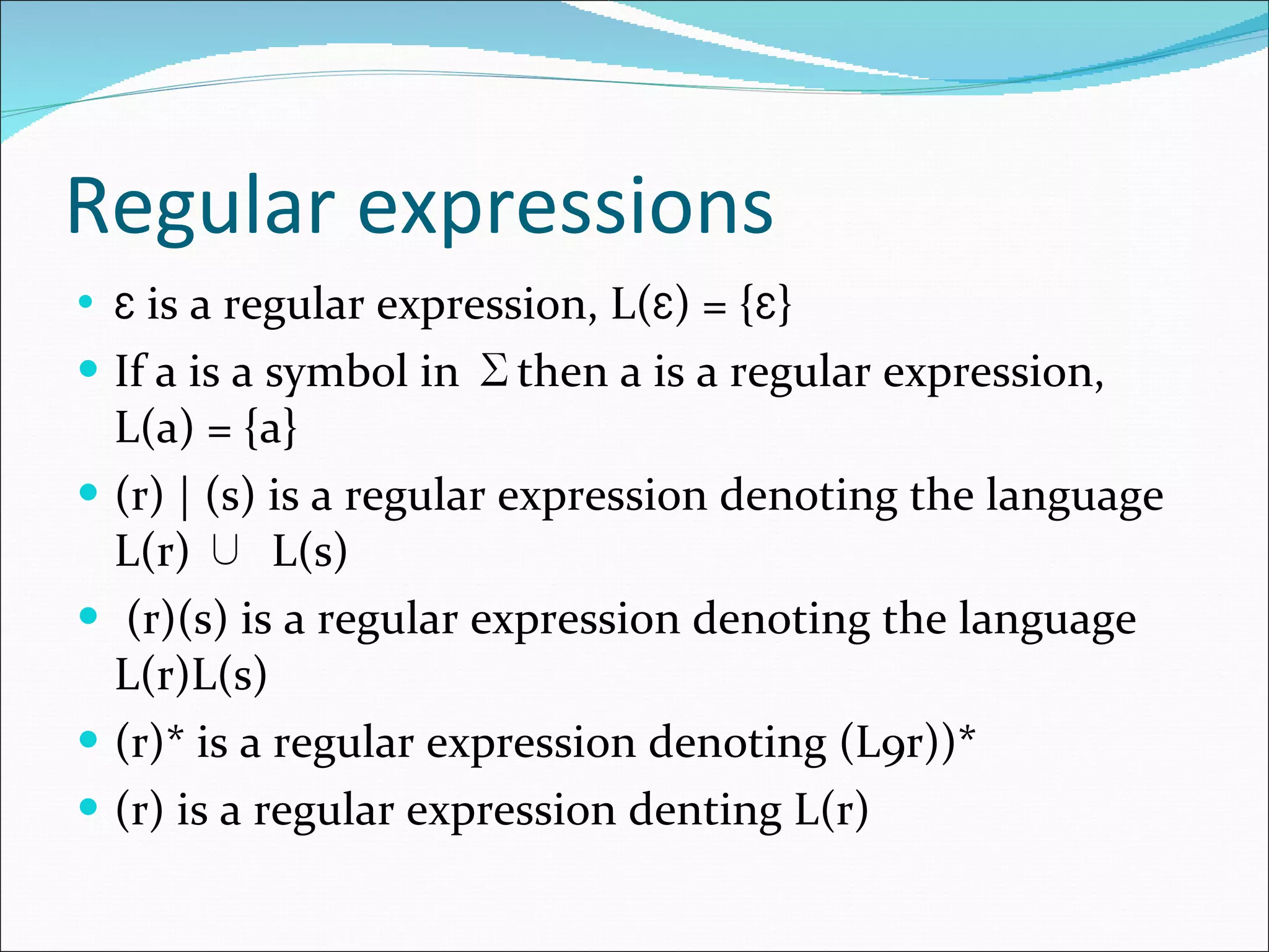 Regular expressions Ɛ  is a regular expression, L( Ɛ ) = { Ɛ } If a is a symbol in  ∑ then a is a regular expression, L(a) = {a} (r) | (s) is a regular expression denoting the language L(r)  ∪  L(s) (r)(s) is a regular expression denoting the language L(r)L(s) (r)* is a regular expression denoting (L9r))* (r) is a regular expression denting L(r) 