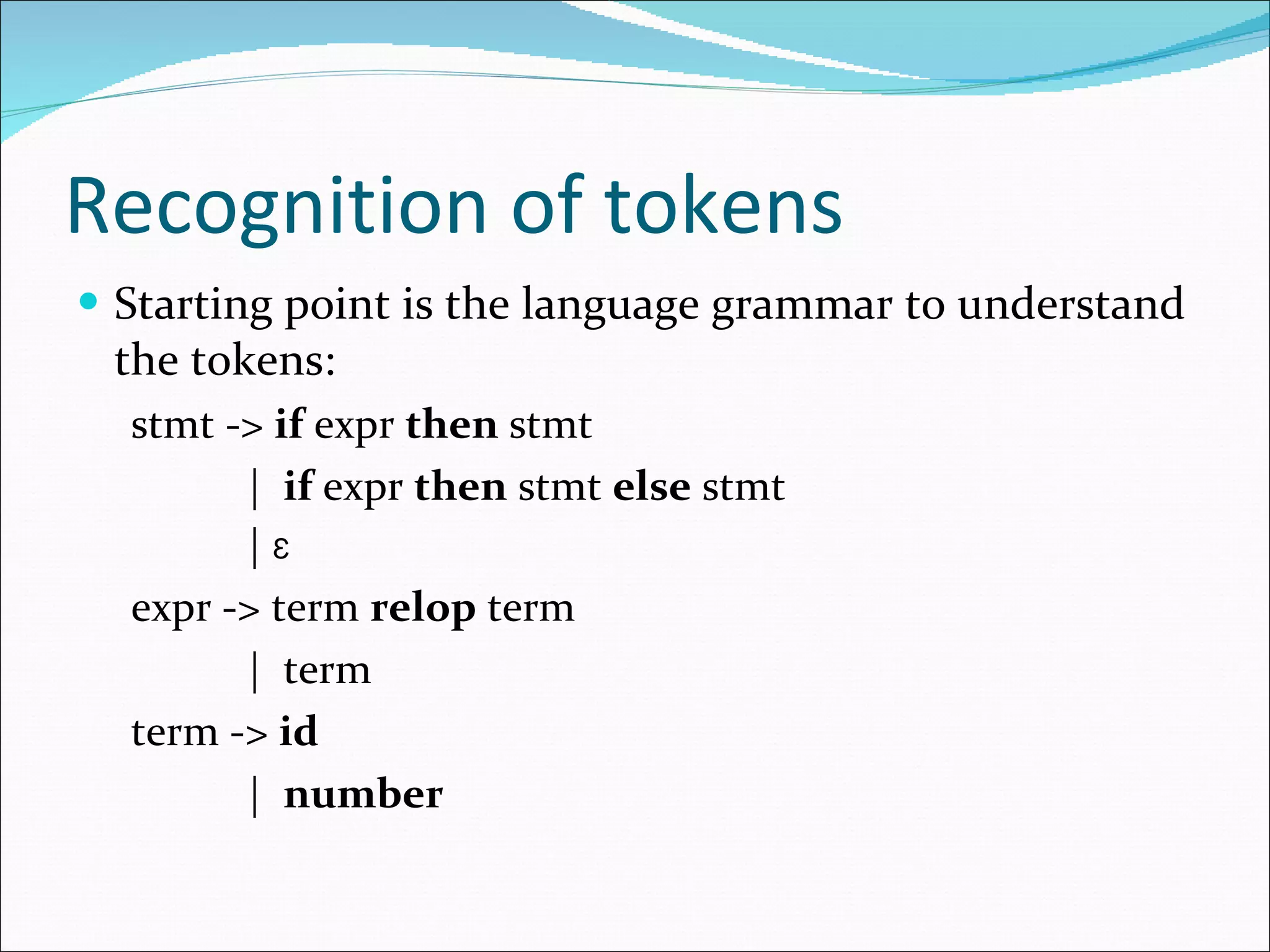 Recognition of tokens Starting point is the language grammar to understand the tokens: stmt ->  if  expr  then  stmt |  if  expr  then  stmt  else  stmt |  Ɛ expr -> term  relop  term |  term term ->  id |  number 