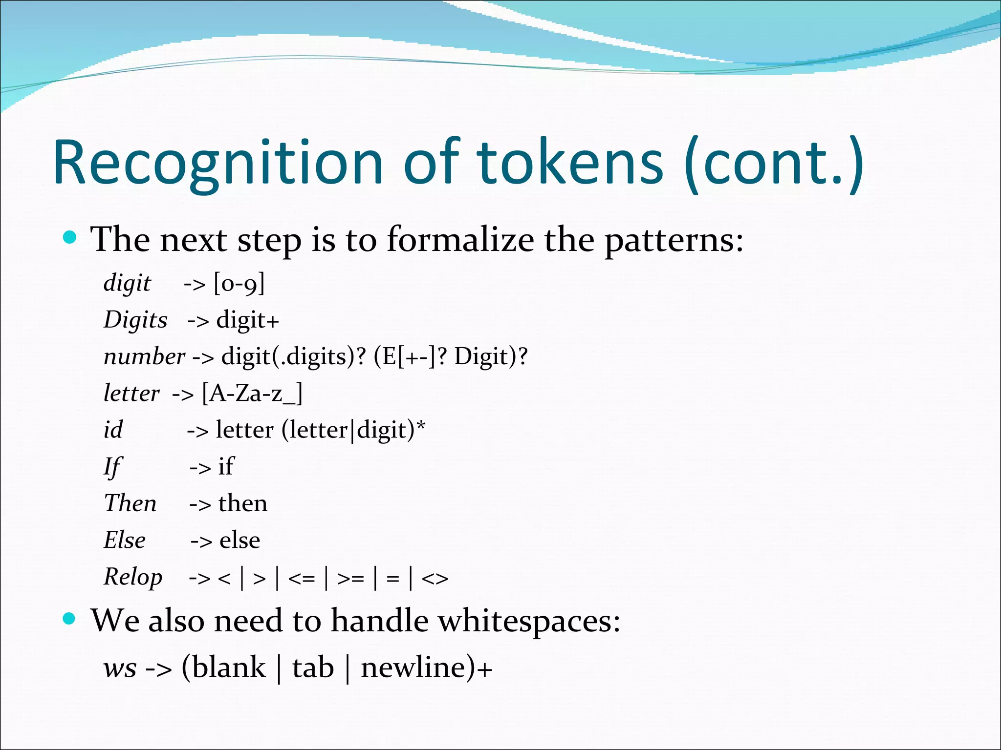 Recognition of tokens (cont.) The next step is to formalize the patterns: digit   -> [0-9] Digits   -> digit+ number  -> digit(.digits)? (E[+-]? Digit)? letter  -> [A-Za-z_] id   -> letter (letter|digit)* If   -> if Then   -> then Else   -> else Relop   -> < | > | <= | >= | = | <> We also need to handle whitespaces: ws  -> (blank | tab | newline)+ 