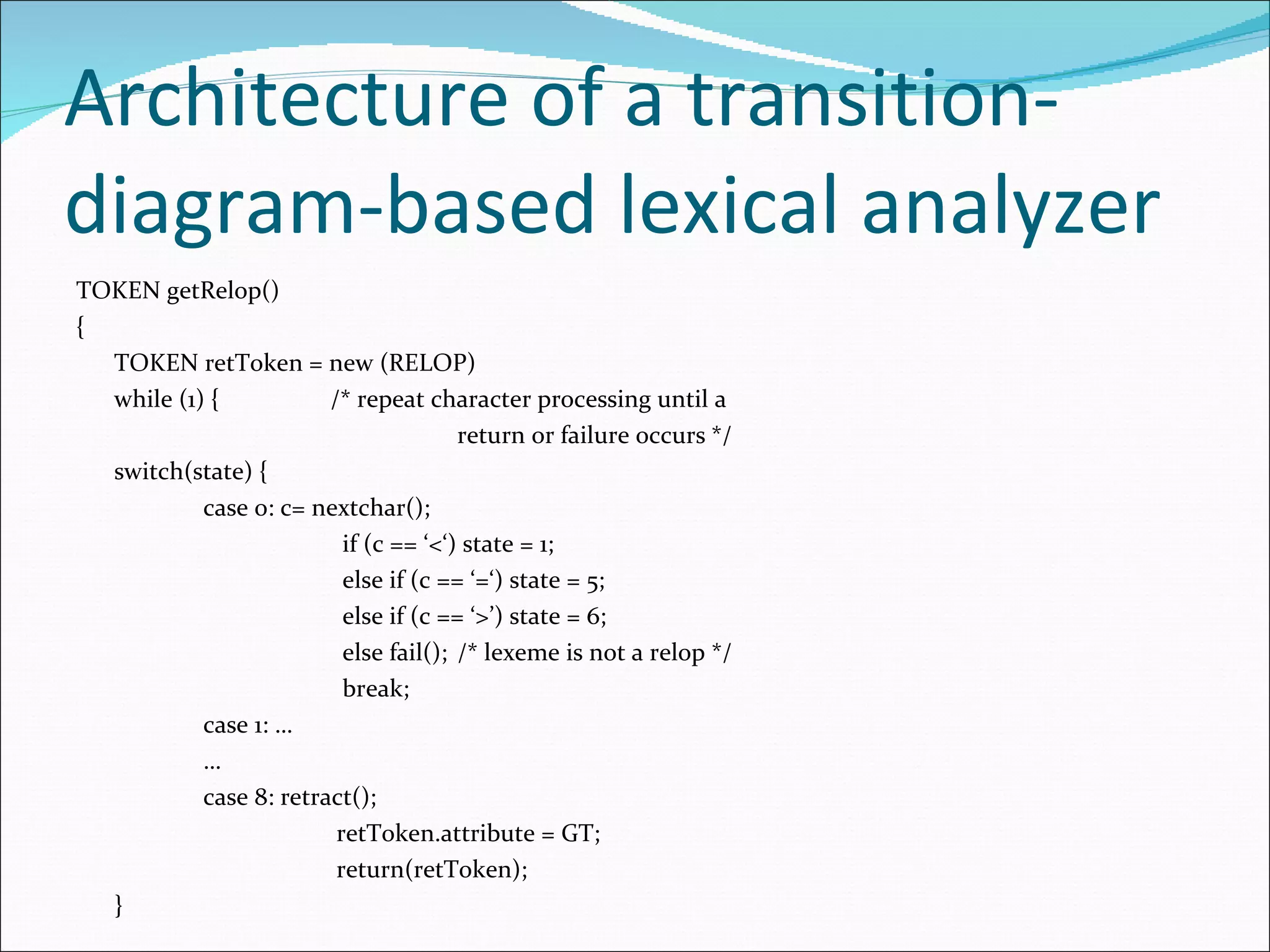 Architecture of a transition-diagram-based lexical analyzer TOKEN getRelop() { TOKEN retToken = new (RELOP) while (1) { /* repeat character processing until a return or failure occurs */ switch(state) { case 0: c= nextchar();   if (c == ‘<‘) state = 1;   else if (c == ‘=‘) state = 5;   else if (c == ‘>’) state = 6;   else fail(); /* lexeme is not a relop */   break; case 1: … … case 8: retract();   retToken.attribute = GT;   return(retToken); } 