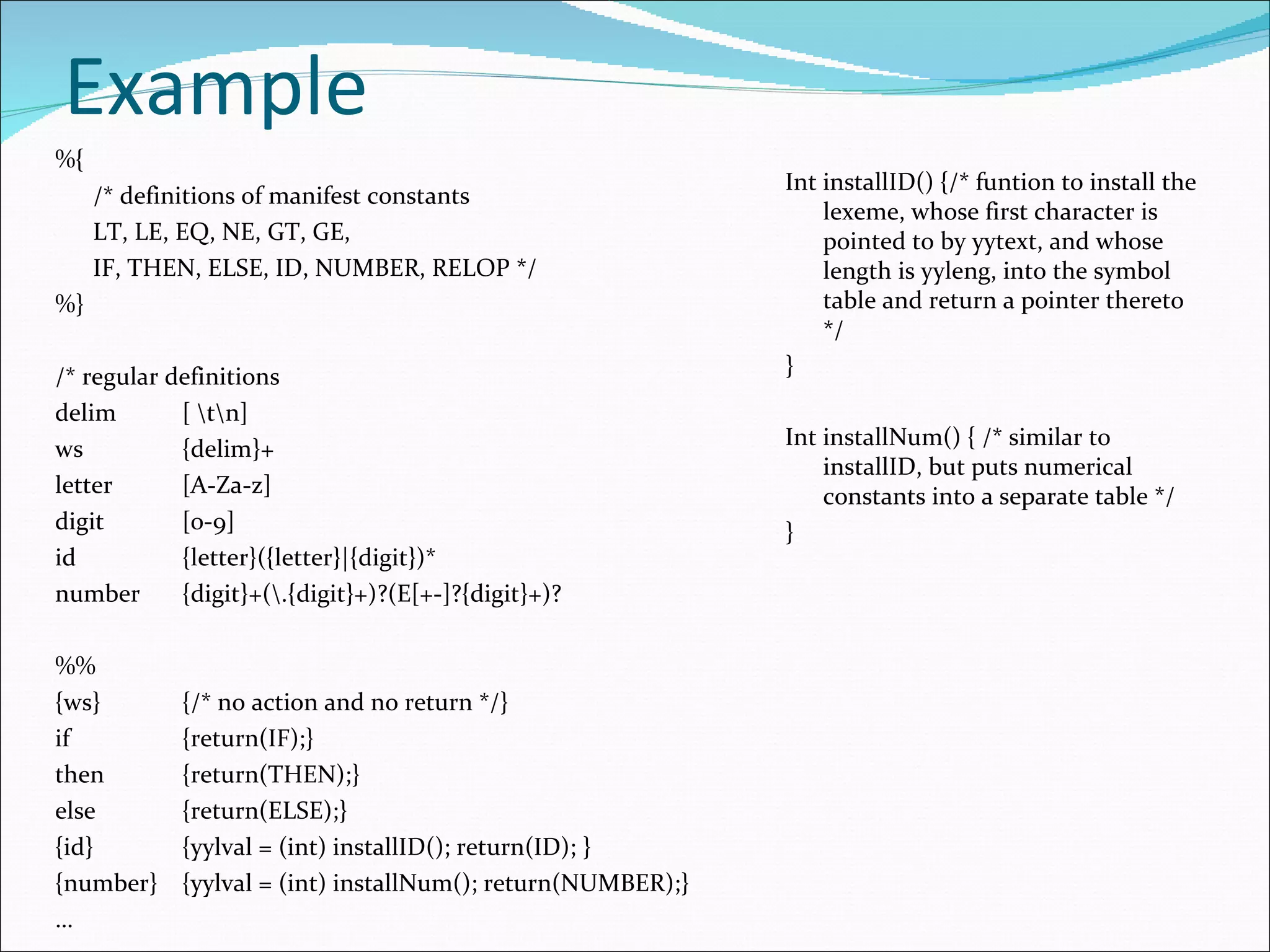 Example %{ /* definitions of manifest constants LT, LE, EQ, NE, GT, GE, IF, THEN, ELSE, ID, NUMBER, RELOP */ %} /* regular definitions delim [ \t\n] ws {delim}+ letter [A-Za-z] digit [0-9] id {letter}({letter}|{digit})* number {digit}+(\.{digit}+)?(E[+-]?{digit}+)? %% {ws} {/* no action and no return */} if {return(IF);} then {return(THEN);} else {return(ELSE);} {id} {yylval = (int) installID(); return(ID); } {number} {yylval = (int) installNum(); return(NUMBER);} … Int installID() {/* funtion to install the lexeme, whose first character is pointed to by yytext, and whose length is yyleng, into the symbol table and return a pointer thereto */ } Int installNum() { /* similar to installID, but puts numerical constants into a separate table */ } 
