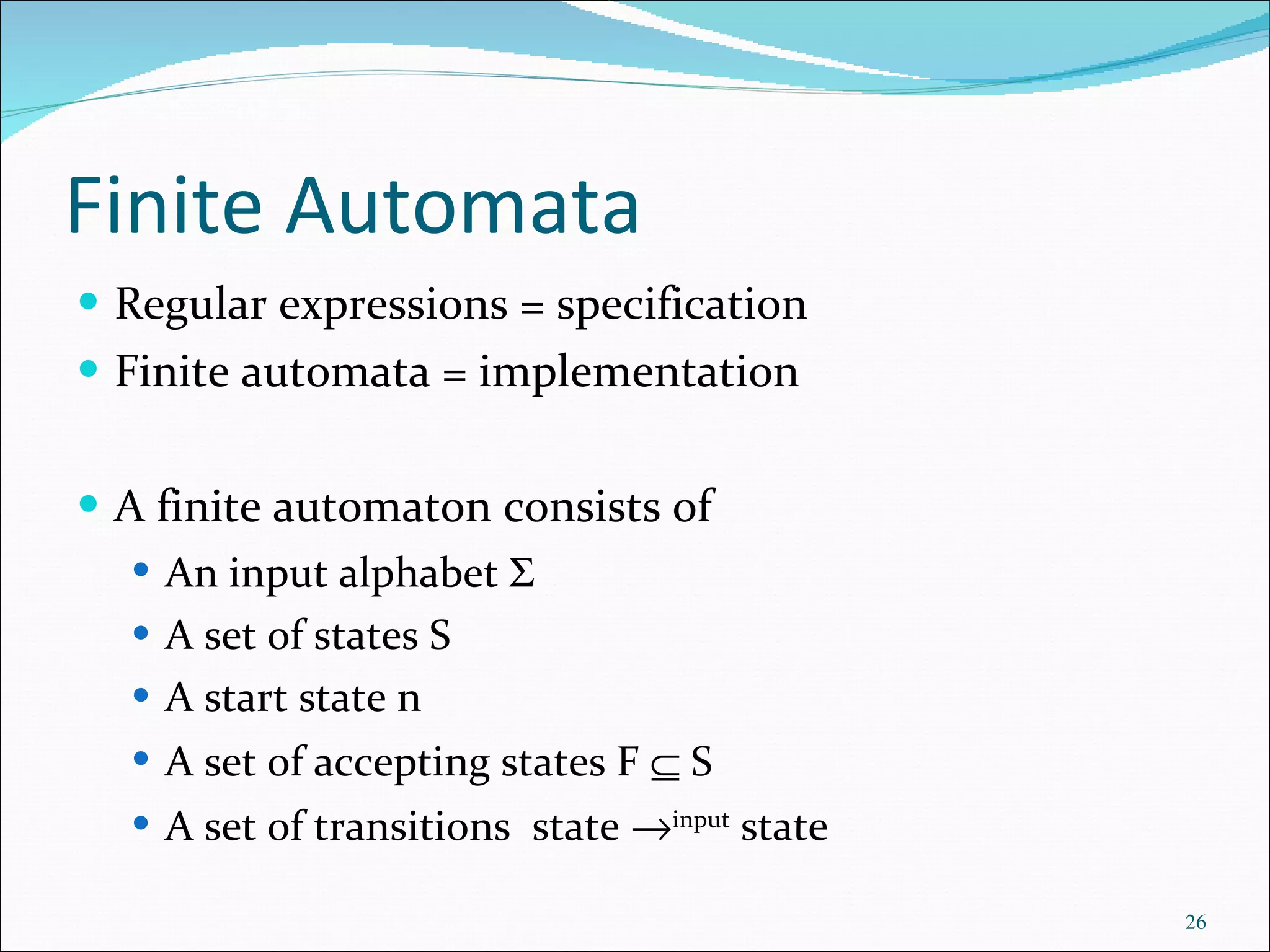 Finite Automata Regular expressions = specification Finite automata = implementation A finite automaton consists of An input alphabet   A set of states S A start state n A set of accepting states F    S A set of transitions  state   input  state 