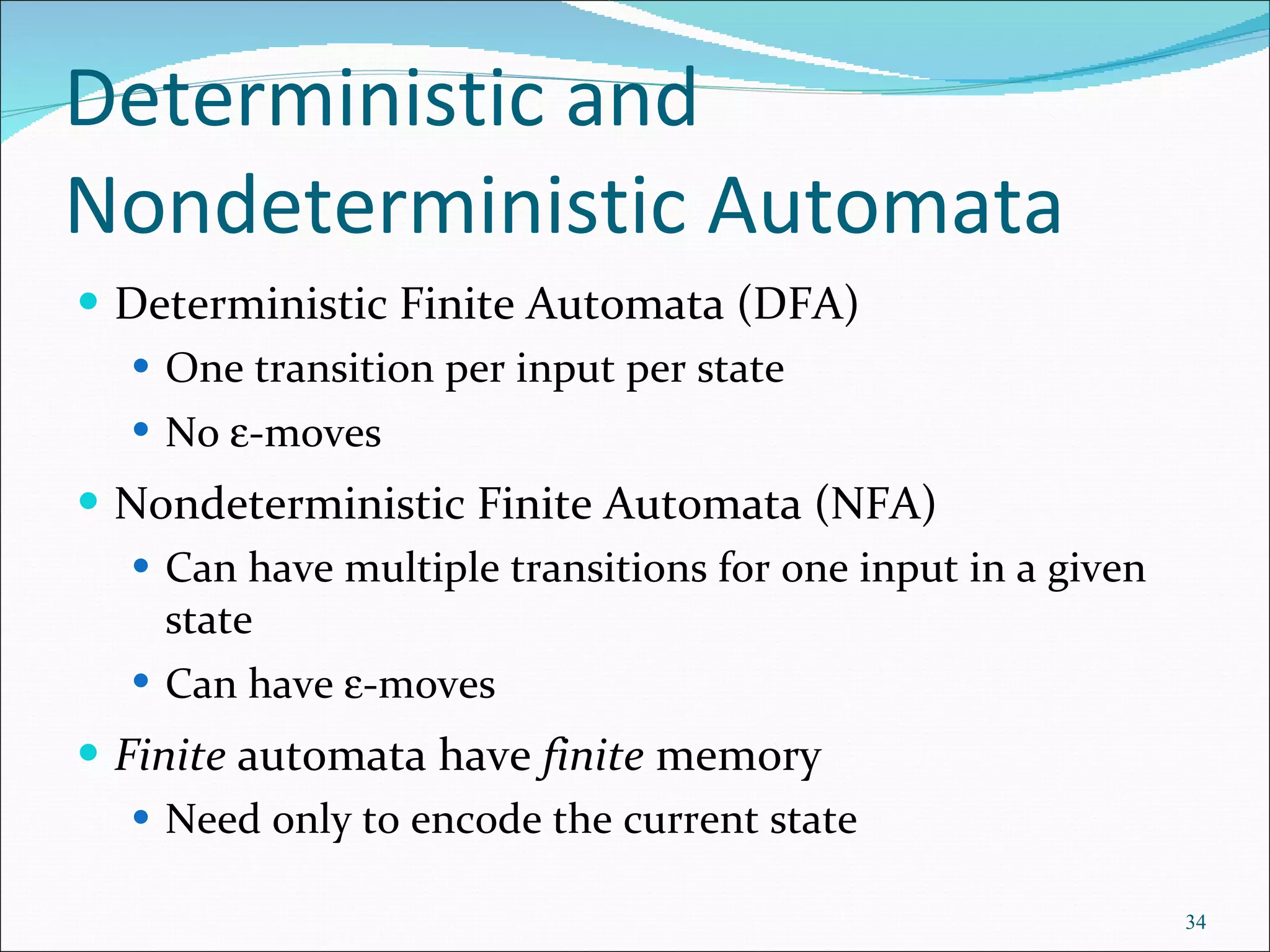 Deterministic and Nondeterministic Automata Deterministic Finite Automata (DFA) One transition per input per state  No   -moves Nondeterministic Finite Automata (NFA) Can have multiple transitions for one input in a given state Can have   -moves Finite  automata have  finite  memory Need only to encode the current state 