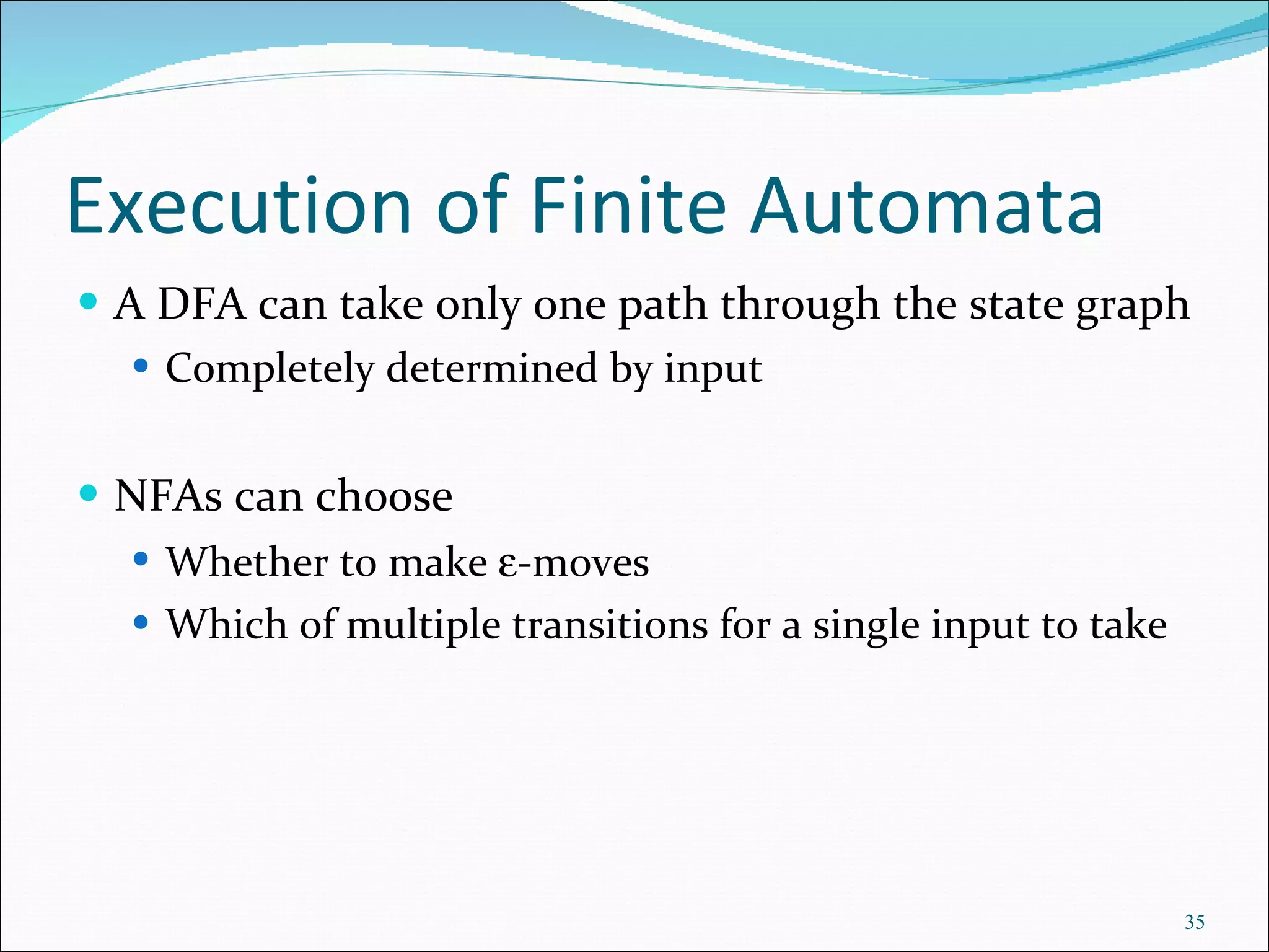Execution of Finite Automata A DFA can take only one path through the state graph Completely determined by input NFAs can choose Whether to make   -moves Which of multiple transitions for a single input to take 