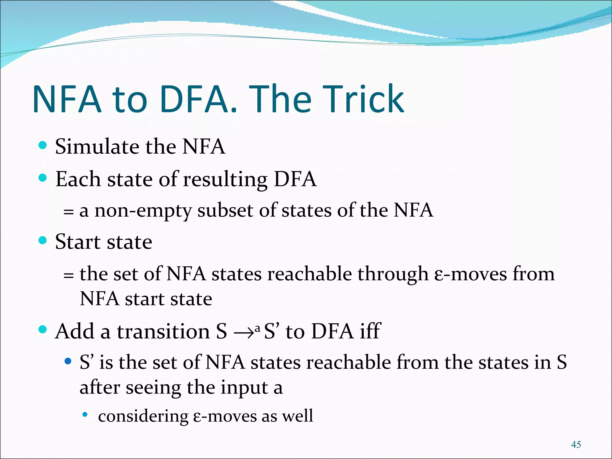 NFA to DFA. The Trick Simulate the NFA Each state of resulting DFA  = a non-empty subset of states of the NFA Start state  = the set of NFA states reachable through   -moves from NFA start state Add a transition S   a  S’ to DFA iff S’ is the set of NFA states reachable from the states in S after seeing the input a considering   -moves as well 