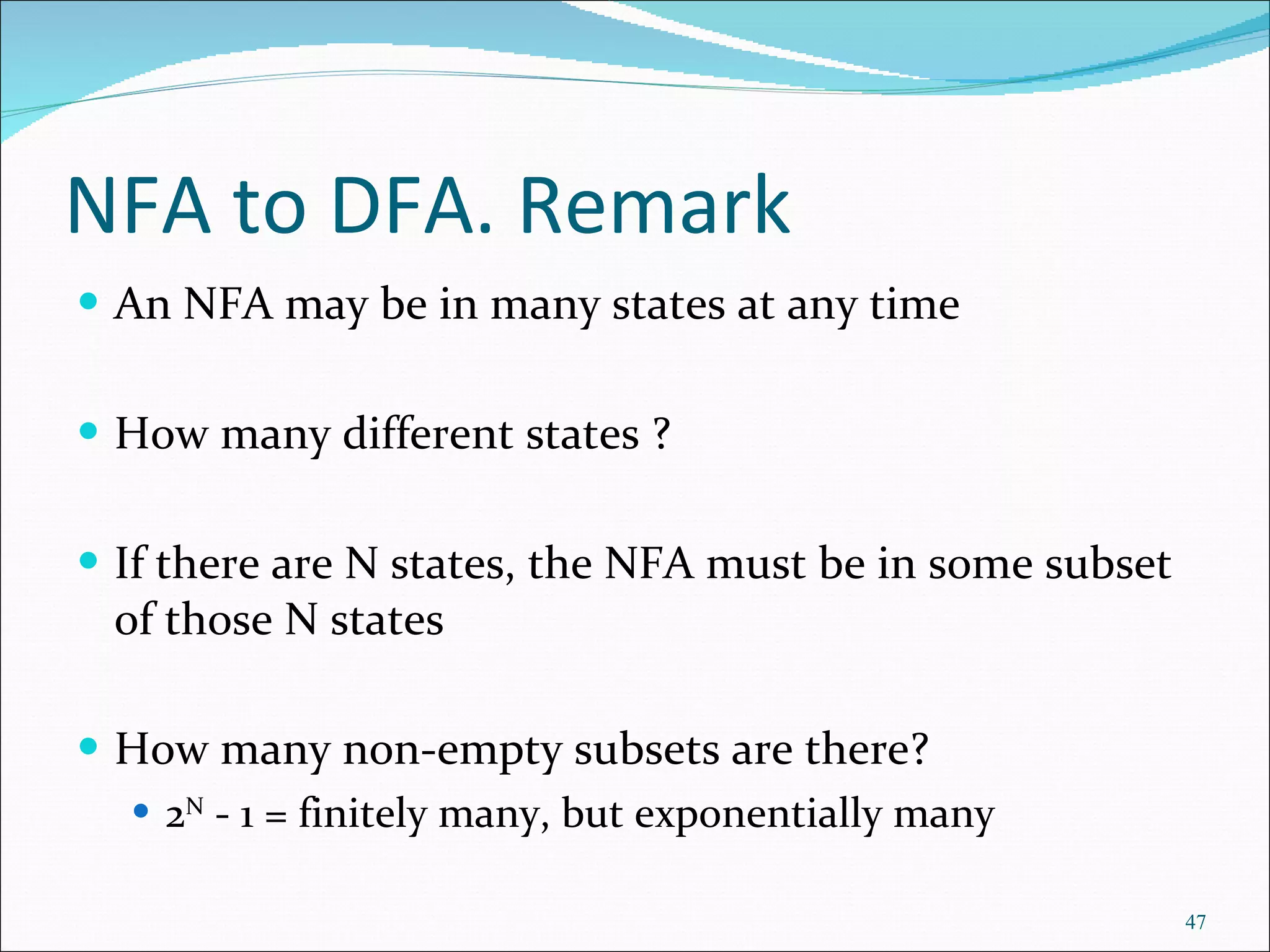 NFA to DFA. Remark An NFA may be in many states at any time How many different states ? If there are N states, the NFA must be in some subset of those N states How many non-empty subsets are there? 2 N  - 1 = finitely many, but exponentially many 