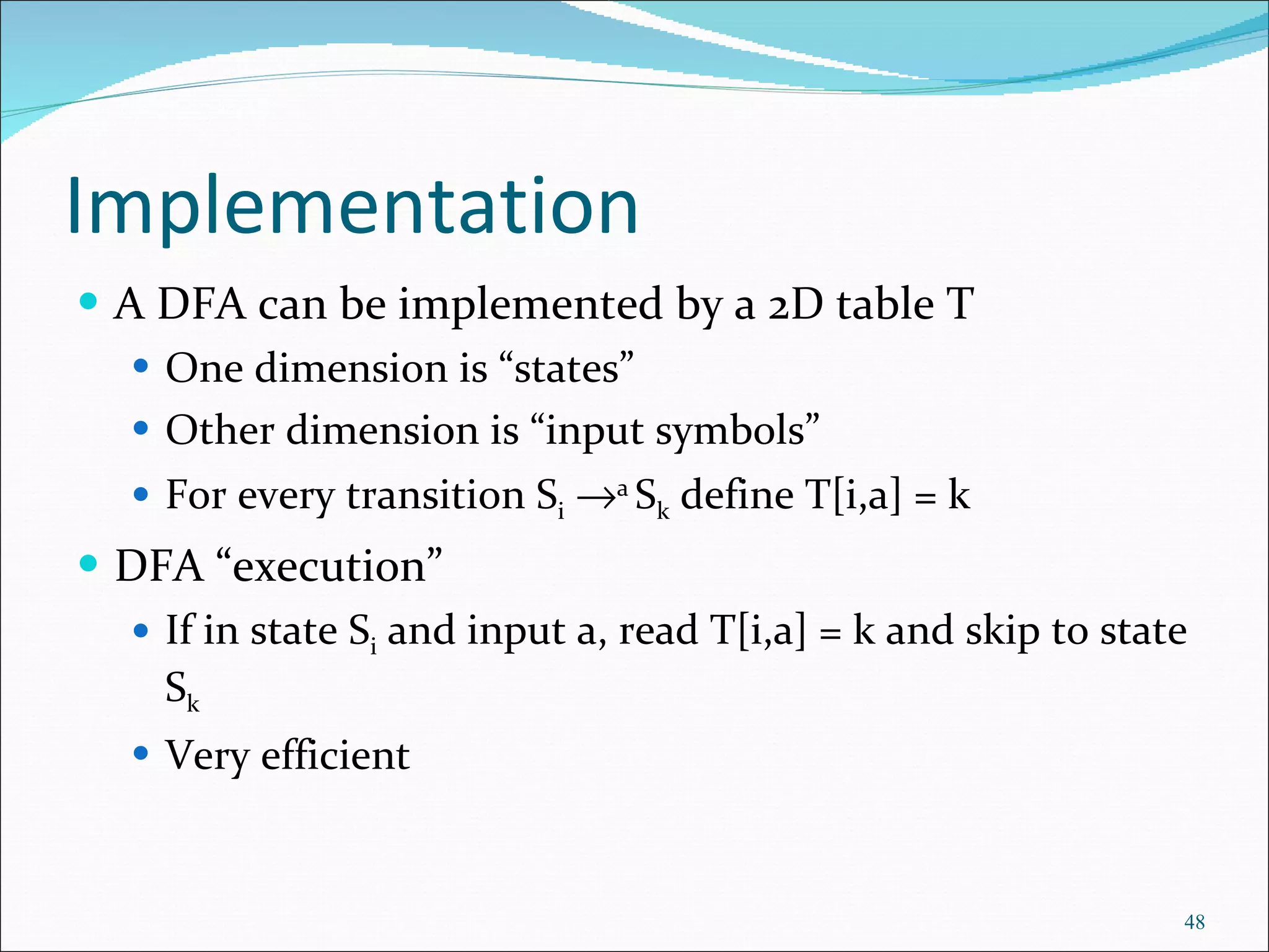 Implementation A DFA can be implemented by a 2D table T One dimension is “states” Other dimension is “input symbols” For every transition S i    a  S k  define T[i,a] = k DFA “execution” If in state S i  and input a, read T[i,a] = k and skip to state S k Very efficient 