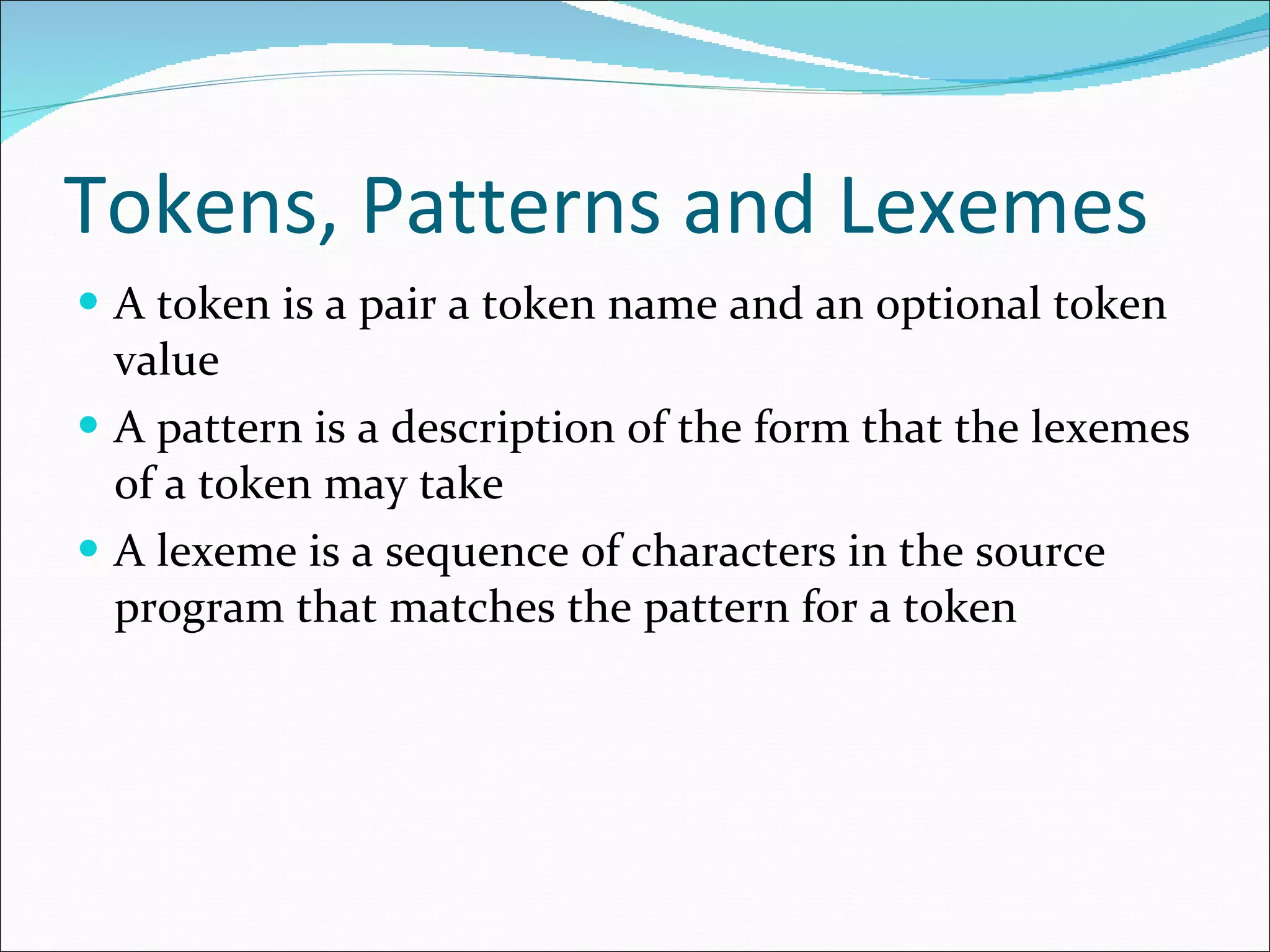 Tokens, Patterns and Lexemes A token is a pair a token name and an optional token value A pattern is a description of the form that the lexemes of a token may take A lexeme is a sequence of characters in the source program that matches the pattern for a token 