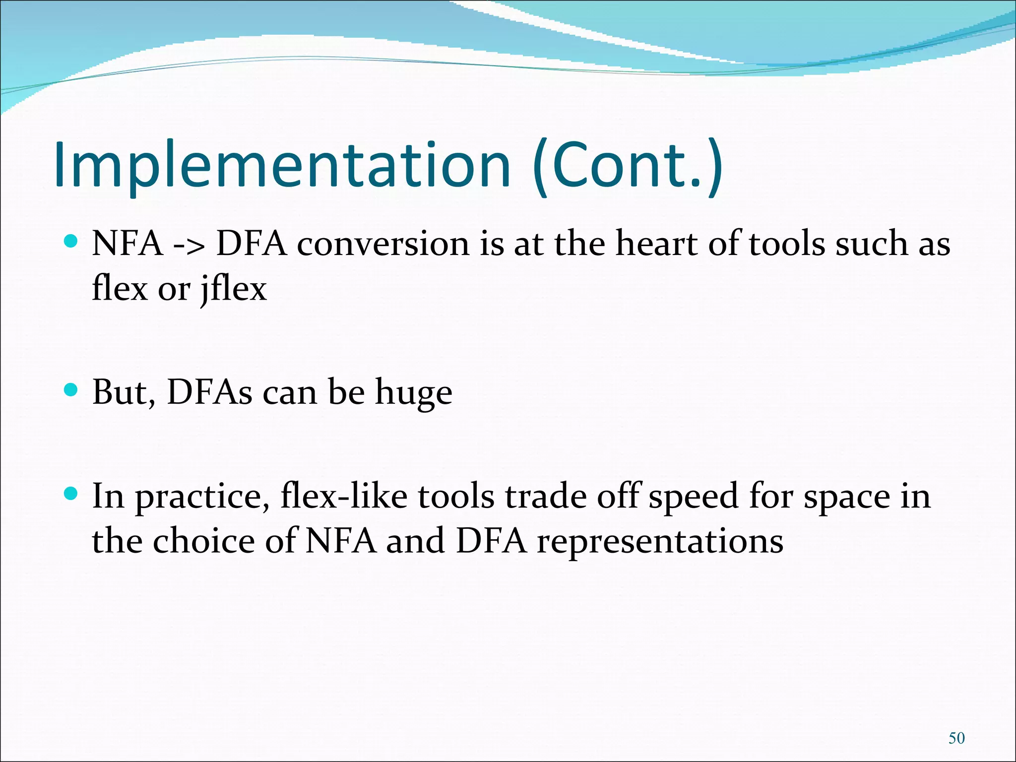 Implementation (Cont.) NFA -> DFA conversion is at the heart of tools such as flex or jflex But, DFAs can be huge In practice, flex-like tools trade off speed for space in the choice of NFA and DFA representations 