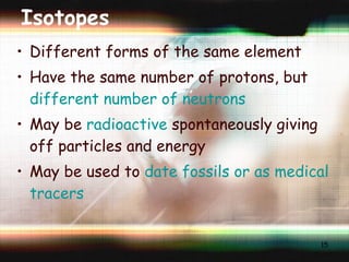 Isotopes Different forms of the same element Have the same number of protons, but  different number of neutrons May be  radioactive  spontaneously giving off particles and energy May be used to  date fossils or as medical tracers 