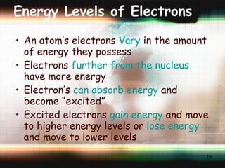 Energy Levels of Electrons An atom’s electrons  Vary  in the amount of energy they possess Electrons  further from the nucleus  have more energy Electron’s  can absorb energy  and become “excited”  Excited electrons  gain energy  and move to higher energy levels or  lose energy  and move to lower levels 