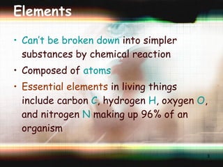 Elements Can’t be broken down  into simpler substances by chemical reaction Composed of  atoms Essential elements  in living things include carbon  C , hydrogen  H , oxygen  O , and nitrogen  N  making up 96% of an organism 