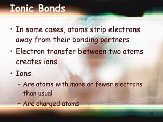 Ionic Bonds In some cases, atoms strip electrons away from their bonding partners Electron transfer between two atoms  creates ions Ions Are atoms with more or fewer electrons  than usual Are charged atoms 