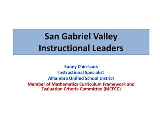 San Gabriel Valley
    Instructional Leaders
               Sunny Chin-Look
            Instructional Specialist
        Alhambra Unified School District
Member of Mathematics Curriculum Framework and
    Evaluation Criteria Committee (MCFCC)
 