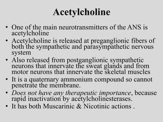Acetylcholine
• One of the main neurotransmitters of the ANS is
acetylcholine
• Acetylcholine is released at preganglionic fibers of
both the sympathetic and parasympathetic nervous
system
• Also released from postganglionic sympathetic
neurons that innervate the sweat glands and from
motor neurons that innervate the skeletal muscles
• It is a quaternary ammonium compound so cannot
penetrate the membrane.
• Does not have any therapeutic importance, because
rapid inactivation by acetylcholinesterases.
• It has both Muscarinic & Nicotinic actions .
 