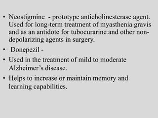 • Neostigmine - prototype anticholinesterase agent.
Used for long-term treatment of myasthenia gravis
and as an antidote for tubocurarine and other non-
depolarizing agents in surgery.
• Donepezil -
• Used in the treatment of mild to moderate
Alzheimer’s disease.
• Helps to increase or maintain memory and
learning capabilities.
 