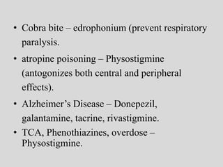 • Cobra bite – edrophonium (prevent respiratory
paralysis.
• atropine poisoning – Physostigmine
(antogonizes both central and peripheral
effects).
• Alzheimer’s Disease – Donepezil,
galantamine, tacrine, rivastigmine.
• TCA, Phenothiazines, overdose –
Physostigmine.
 