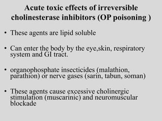 Acute toxic effects of irreversible
cholinesterase inhibitors (OP poisoning )
• These agents are lipid soluble
• Can enter the body by the eye,skin, respiratory
system and GI tract.
• organophosphate insecticides (malathion,
parathion) or nerve gases (sarin, tabun, soman)
• These agents cause excessive cholinergic
stimulation (muscarinic) and neuromuscular
blockade
 