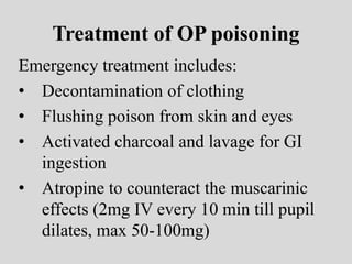 Treatment of OP poisoning
Emergency treatment includes:
• Decontamination of clothing
• Flushing poison from skin and eyes
• Activated charcoal and lavage for GI
ingestion
• Atropine to counteract the muscarinic
effects (2mg IV every 10 min till pupil
dilates, max 50-100mg)
 