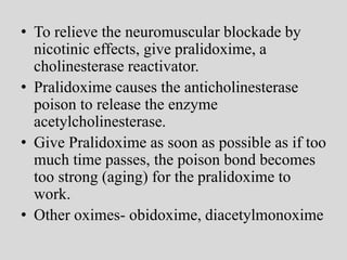 • To relieve the neuromuscular blockade by
nicotinic effects, give pralidoxime, a
cholinesterase reactivator.
• Pralidoxime causes the anticholinesterase
poison to release the enzyme
acetylcholinesterase.
• Give Pralidoxime as soon as possible as if too
much time passes, the poison bond becomes
too strong (aging) for the pralidoxime to
work.
• Other oximes- obidoxime, diacetylmonoxime
 