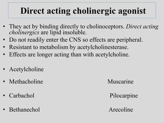 Direct acting cholinergic agonist
• They act by binding directly to cholinoceptors. Direct acting
cholinergics are lipid insoluble.
• Do not readily enter the CNS so effects are peripheral.
• Resistant to metabolism by acetylcholinesterase.
• Effects are longer acting than with acetylcholine.
• Acetylcholine
• Methacholine Muscarine
• Carbachol Pilocarpine
• Bethanechol Arecoline
 