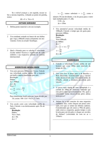 Se o móvel avançar e, em seguida, recuar so-                Vm =
                                                                         ∆s
                                                                              , vamos substituir =   5=
                                                                                                          ∆s
                                                                                                               , como o
bre a mesma trajetória, voltando ao ponto de partida,                    ∆t                               30
temos:                                                      número 30 está dividindo, o ∆s ele passa para o outro
                ∆S = 0 e Vm = 0.                            lado multiplicando o 5, olhe
                                                                  5.30 = ∆s
                     ESTUDO DIRIGIDO                              ∆s = 150m
1   Defina ponto material e cite um exemplo.
                                                            3   Um automóvel possui velocidade média de
                                                                100km/h. Calcule o tempo que ele gasta para
                                                                percorrer 400km.
                                                                Resolução:
2   Um estudante sentado no banco de um ônibus                  Dados
    que viaja a 60km/h estará certamente em mo-                 Vm=100km/h
    vimento. Certo ou errado? Justifique.                       ∆s 400km
                                                                ∆t = ?
                                                                Vm =
                                                                     ∆s
                                                                         = 100 = 400
                                                                     ∆t           ∆t
                                                                     400
                                                                      //
3   Qual a fórmula para se calcular a velocidade                ∆t =
                                                                     100
                                                                      //
    escalar média? Escreva o significado de cada
    símbolo e sua respectiva unidade no sistema                 ∆t = 4h
    internacional.
                                                                                  EXERCÍCIOS

                                                            1   Calcule a velocidade escalar média de um
                                                                homem que corre 200m num intervalo de
                EXERCÍCIOS RESOLVIDOS                           tempo de 40s.
1   Um carro percorre 300km em 3 horas. Calcule
    sua velocidade escalar média. Dê a resposta             2   Um carro leva 8 horas para ir de Brasília a
    em km/h e depois transforme para m/s.                       Belo Horizonte. Considerando que o mesmo
    Resolução:                                                  tenha desenvolvido uma velocidade média de
    Dados:                                                      93km/h, calcule a distância percorrida pelo
    ∆s = 300km                                                  veículo.
    ∆t = 3h
    Vm = ?
           ∆s            300                                3   A prova mais rápida de uma Olimpíada é a
    Vm =        → Vm =                                          corrida de 100m no atletismo. Sabendo que
           ∆t             3
                km                                              esta prova dura aproximadamente 10s, qual a
    Vm = 100
                 h                                              velocidade média desenvolvida pelos atletas
    Para transformar km/h para m/s basta dividir por            nesta prova?
      3,6, assim: 100 ÷3,6 = Vm = 27,7m/s.
                                                            4   Juliano foi a um concerto de uma orquestra
2   Um cavalo corre com velocidade média de                     sinfônica, mas, como chegou um pouco atra-
    5m/s. Calcule o seu deslocamento após 30s de                sado, teve que se sentar nas últimas cadeiras.
    corrida.                                                    Considerando que ele estava a 99m do palco,
      Resolução:                                                onde estava a orquestra, quanto tempo o som
      Dados:                                                    levaria para sair do palco e chegar aos ouvidos
      Vm = 5m/s                                                 de Juliano? (velocidade do som no ar =
      ∆t = 30s                                                  330m/s)
      ∆s = ?




Editora Exato                                           5
 