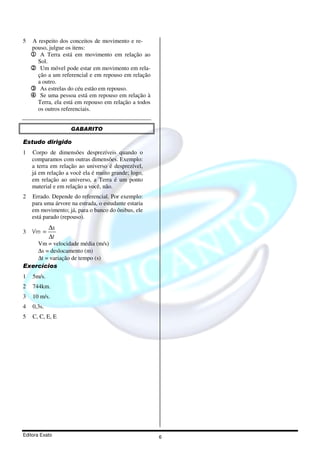 5   A respeito dos conceitos de movimento e re-
    pouso, julgue os itens:
    1 A Terra está em movimento em relação ao
      Sol.
    2 Um móvel pode estar em movimento em rela-
      ção a um referencial e em repouso em relação
      a outro.
    3 As estrelas do céu estão em repouso.
    4 Se uma pessoa está em repouso em relação à
      Terra, ela está em repouso em relação a todos
      os outros referenciais.


                    GABARITO

Estudo dirigido
1   Corpo de dimensões desprezíveis quando o
    comparamos com outras dimensões. Exemplo:
    a terra em relação ao universo é desprezível,
    já em relação a você ela é muito grande; logo,
    em relação ao universo, a Terra é um ponto
    material e em relação a você, não.
2   Errado. Depende do referencial. Por exemplo:
    para uma árvore na estrada, o estudante estaria
    em movimento; já, para o banco do ônibus, ele
    está parado (repouso).
            ∆s
3   Vm =
            ∆t
    Vm = velocidade média (m/s)
    ∆s = deslocamento (m)
    ∆t = variação de tempo (s)
Exercícios
1   5m/s.
2   744km.
3   10 m/s.
4   0,3s.
5   C, C, E, E




Editora Exato                                         6
 