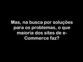 Mas, na busca por soluções para os problemas, o que maioria dos sites de e-Commerce faz? 