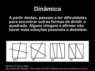 A partir destas, passam a ter dificuldades para encontrar outras formas de dividir o quadrado. Alguns chegam a afirmar não haver mais soluções possíveis e desistem. Dinâmica Do livro “O Tiro e o Alvo”  Na Livraria da Travessa -  http://migre.me/105T7  Editora  http://www.caispharoux.com.br/   