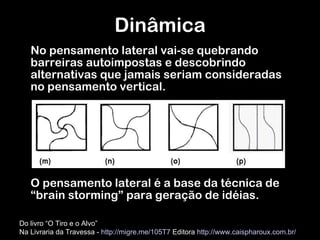 No pensamento lateral vai-se quebrando barreiras autoimpostas e descobrindo alternativas que jamais seriam consideradas no pensamento vertical.  O pensamento lateral é a base da técnica de  “ brain storming ”  para geração de idéias. Dinâmica Do livro “O Tiro e o Alvo”  Na Livraria da Travessa -  http://migre.me/105T7  Editora  http://www.caispharoux.com.br/   