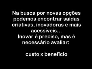 Na busca por novas opções podemos encontrar saídas criativas, inovadoras e mais acessíveis… Inovar é preciso, mas é necessário avaliar:  custo x benefício 