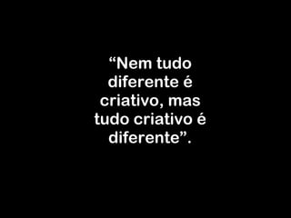 “ Nem tudo diferente é criativo, mas tudo criativo é diferente ” . 