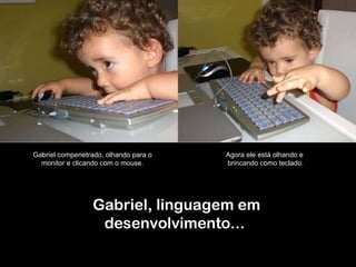 Gabriel, linguagem em desenvolvimento...  Gabriel compenetrado, olhando para o  monitor e clicando com o mouse.  Agora ele está olhando e  brincando como teclado. 
