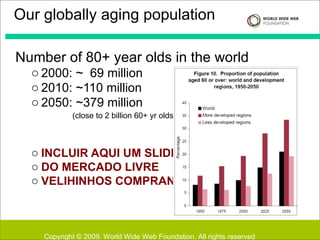 Number of 80+ year olds in the world 2000: ~  69 million 2010: ~110 million 2050: ~379 million  (close to 2 billion 60+ yr olds) -> INCLUIR AQUI UM SLIDE  DO MERCADO LIVRE VELIHINHOS COMPRANDO   http://www.un.org/esa/population/publications/worldageing19502050/ Our globally aging population Copyright © 2009. World Wide Web Foundation. All rights reserved 