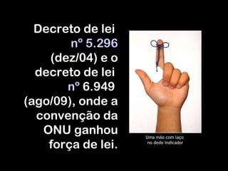 Uma mão com laço  no dedo indicador Decreto de lei  nº 5.296   (dez/04) e o decreto de lei  nº  6.949  (ago/09), onde a convenção da ONU ganhou força de lei. 