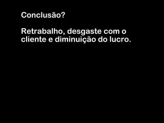 Conclusão? Retrabalho, desgaste com o cliente e diminuição do lucro. 