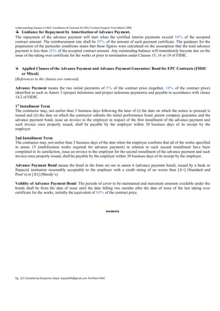 Understanding Clauses in FIDIC ‘Conditions of Contract for EPC/ Turnkey Projects’ First Edition 1999

Guidance for Repayment by Amortization of Advance Payment.
The repayment of the advance payment will start when the certified interim payments exceed 10% of the accepted
contract amount. The reimbursement rate shall be 25% of the amount of each payment certificate. The guidance for the
preparation of the particular conditions states that these figures were calculated on the assumption that the total advance
payment is less than 22% of the accepted contract amount. Any outstanding balance will immediately become due on the
issue of the taking over certificate for the works or prior to termination under Clauses 15, 16 or 19 of FIDIC.
Applied Clauses of the Advance Payment and Advance Payment Guarantee/ Bond for EPC Contracts (FIDIC
or Mixed)
(References to the clauses are removed)
Advance Payment means the two initial payments of 5% of the contract price (together, 10% of the contract price)
identified as such in Annex 3 (project milestones and project milestone payments) and payable in accordance with clause
14.2 of FIDIC.
1 st Installment Term
The contractor may, not earlier than 3 business days following the later of (i) the date on which the notice to proceed is
issued and (ii) the date on which the contractor submits the initial performance bond, parent company guarantee and the
advance payment bond, issue an invoice to the employer in respect of the first installment of the advance payment and
such invoice once properly issued, shall be payable by the employer within 30 business days of its receipt by the
employer.
2nd Installment Term
The contractor may, not earlier than 3 business days of the date when the employer confirms that all of the works specified
in annex 15 (mobilization works required for advance payment) in relation to such second installment have been
completed to its satisfaction, issue an invoice to the employer for the second installment of the advance payment and such
invoice once properly issued, shall be payable by the employer within 30 business days of its receipt by the employer.
Advance Payment Bond means the bond in the form set out in annex 6 (advance payment bond), issued by a bank or
financial institution reasonably acceptable to the employer with a credit rating of no worse than [A+] (Standard and
Poor’s) or [A1] (Moody’s).
Validity of Advance Payment Bond: The periods of cover to be maintained and maximum amounts available under the
bonds shall be from the date of issue until the date falling two months after the date of issue of the last taking over
certificate for the works, initially the equivalent of 10% of the contract price.



Pg. 2/2 Compiled by Divyanshu Dayal. dayal1005@gmail.com Portfolio-FIDIC

 