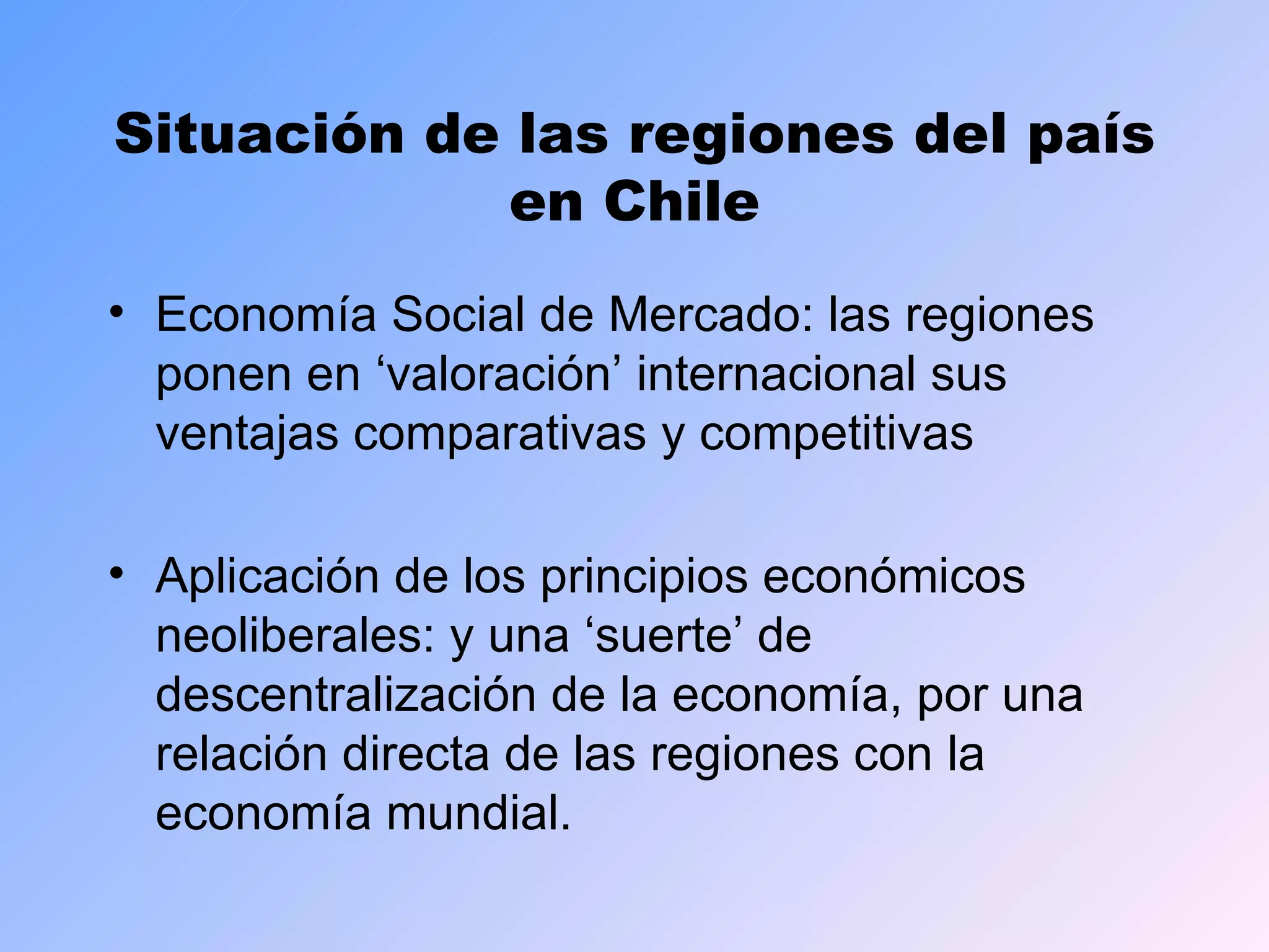 Situación de las regiones del país en Chile Economía Social de Mercado: las regiones ponen en ‘valoración’ internacional sus ventajas comparativas y competitivas Aplicación de los principios económicos neoliberales: y una ‘suerte’ de descentralización de la economía, por una relación directa de las regiones con la economía mundial. 
