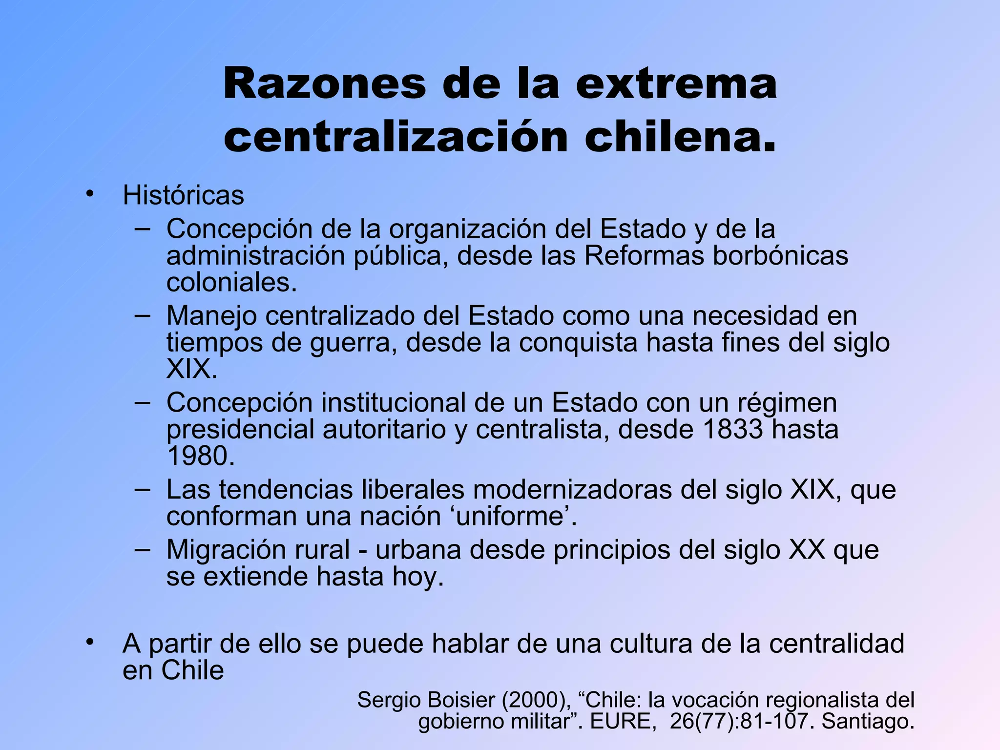 Razones de la extrema centralización chilena. Históricas Concepción de la organización del Estado y de la administración pública, desde las Reformas borbónicas coloniales.  Manejo centralizado del Estado como una necesidad en tiempos de guerra, desde la conquista hasta fines del siglo XIX. Concepción institucional de un Estado con un régimen presidencial autoritario y centralista, desde 1833 hasta 1980. Las tendencias liberales modernizadoras del siglo XIX, que conforman una nación ‘uniforme’. Migración rural - urbana desde principios del siglo XX que se extiende hasta hoy. A partir de ello se puede hablar de una cultura de la centralidad en Chile  Sergio Boisier (2000), “Chile: la vocación regionalista del gobierno militar”. EURE,  26(77):81-107. Santiago. 