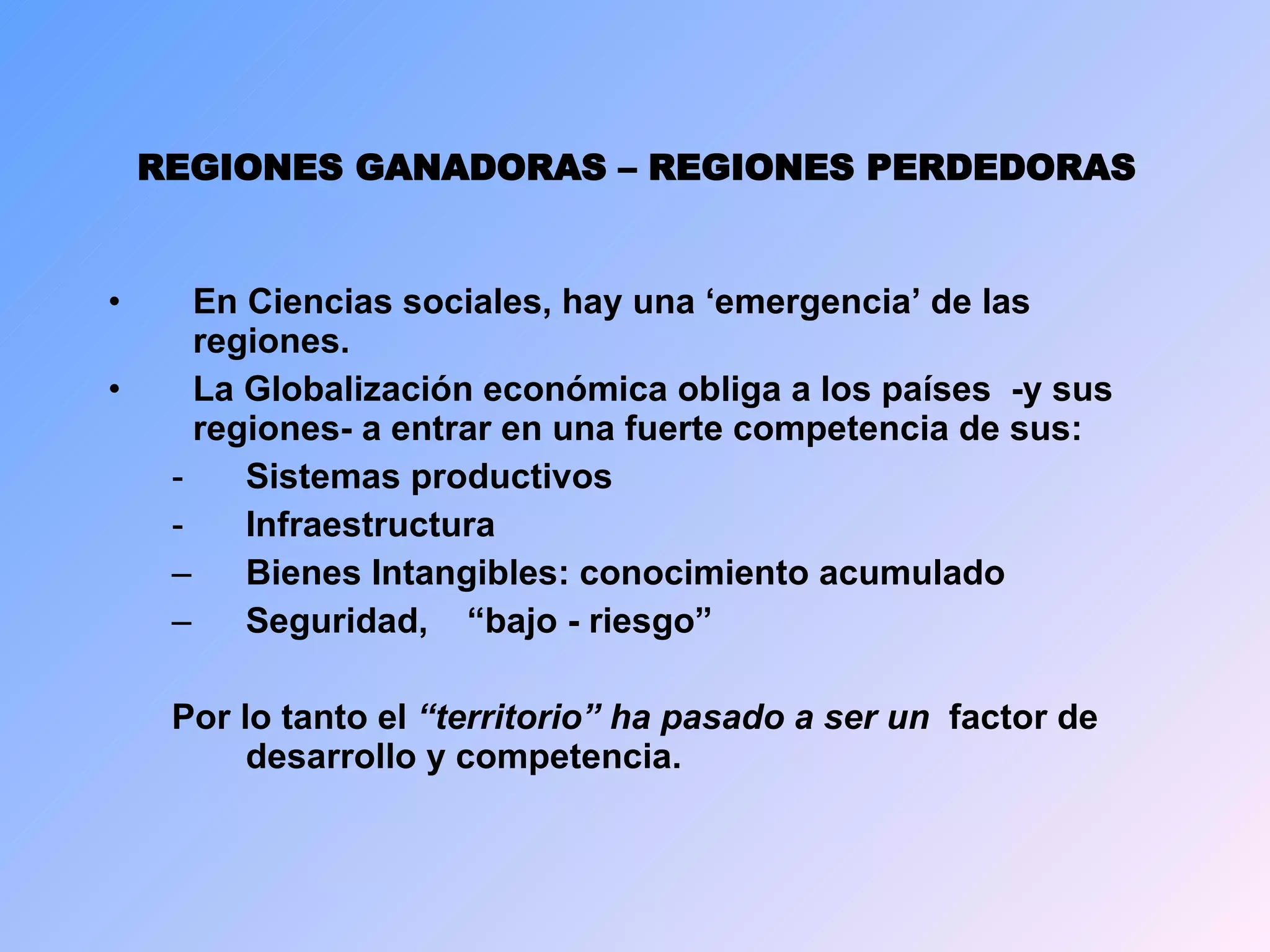 REGIONES GANADORAS – REGIONES PERDEDORAS En Ciencias sociales, hay una ‘emergencia’ de las regiones. La Globalización económica obliga a l os países  -y sus regiones-  a entrar en una fuerte competencia de sus : Sistemas productivos Infraestructura Bienes  Intangibles: conocimiento acumulado  S eguridad,  “bajo - riesgo”  Por lo tanto e l  “territorio”  ha pasado a ser un   factor de desarrollo y competencia . 
