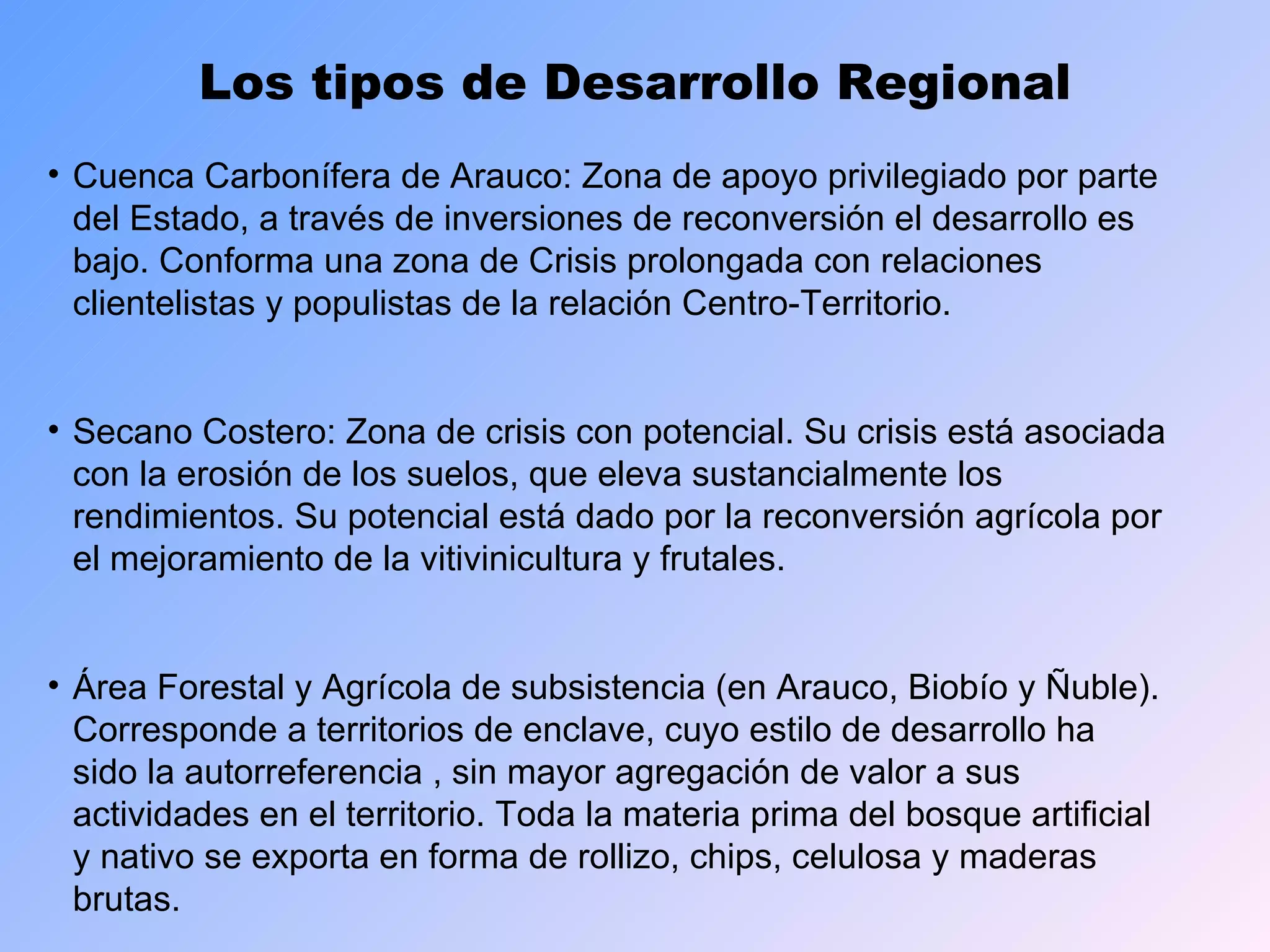 Los tipos de Desarrollo Regional Cuenca Carbonífera de Arauco: Zona de apoyo privilegiado por parte del Estado, a través de inversiones de reconversión el desarrollo es bajo. Conforma una zona de Crisis prolongada con relaciones clientelistas y populistas de la relación Centro-Territorio. Secano Costero: Zona de crisis con potencial. Su crisis está asociada con la erosión de los suelos, que eleva sustancialmente los rendimientos. Su potencial está dado por la reconversión agrícola por el mejoramiento de la vitivinicultura y frutales. Área Forestal y Agrícola de subsistencia (en Arauco, Biobío y Ñuble). Corresponde a territorios de enclave, cuyo estilo de desarrollo ha sido la autorreferencia , sin mayor agregación de valor a sus actividades en el territorio. Toda la materia prima del bosque artificial y nativo se exporta en forma de rollizo, chips, celulosa y maderas brutas. 