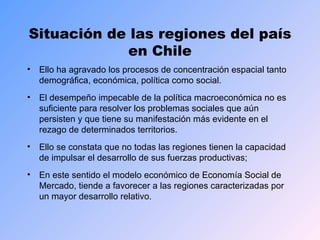 Situación de las regiones del país en Chile Ello ha agravado los procesos de concentración espacial tanto demográfica, económica, política como social. El desempeño impecable de la política macroeconómica no es suficiente para resolver los problemas sociales que aún persisten y que tiene su manifestación más evidente en el rezago de determinados territorios. Ello se constata que no todas las regiones tienen la capacidad de impulsar el desarrollo de sus fuerzas productivas;  En este sentido el modelo económico de Economía Social de Mercado, tiende a favorecer a las regiones caracterizadas por un mayor desarrollo relativo. 