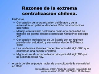 Razones de la extrema centralización chilena. Históricas Concepción de la organización del Estado y de la administración pública, desde las Reformas borbónicas coloniales.  Manejo centralizado del Estado como una necesidad en tiempos de guerra, desde la conquista hasta fines del siglo XIX. Concepción institucional de un Estado con un régimen presidencial autoritario y centralista, desde 1833 hasta 1980. Las tendencias liberales modernizadoras del siglo XIX, que conforman una nación ‘uniforme’. Migración rural - urbana desde principios del siglo XX que se extiende hasta hoy. A partir de ello se puede hablar de una cultura de la centralidad en Chile  Sergio Boisier (2000), “Chile: la vocación regionalista del gobierno militar”. EURE,  26(77):81-107. Santiago. 