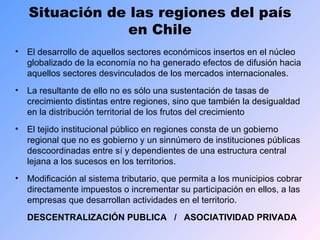 Situación de las regiones del país en Chile El desarrollo de aquellos sectores económicos insertos en el núcleo globalizado de la economía no ha generado efectos de difusión hacia aquellos sectores desvinculados de los mercados internacionales. La resultante de ello no es sólo una sustentación de tasas de crecimiento distintas entre regiones, sino que también la desigualdad en la distribución territorial de los frutos del crecimiento El tejido institucional público en regiones consta de un gobierno regional que no es gobierno y un sinnúmero de instituciones públicas descoordinadas entre sí y dependientes de una estructura central lejana a los sucesos en los territorios. Modificación al sistema tributario, que permita a los municipios cobrar directamente impuestos o incrementar su participación en ellos, a las empresas que desarrollan actividades en el territorio. DESCENTRALIZACIÓN PUBLICA  /  ASOCIATIVIDAD PRIVADA 
