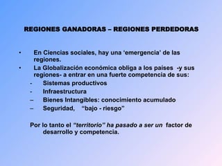 REGIONES GANADORAS – REGIONES PERDEDORAS En Ciencias sociales, hay una ‘emergencia’ de las regiones. La Globalización económica obliga a l os países  -y sus regiones-  a entrar en una fuerte competencia de sus : Sistemas productivos Infraestructura Bienes  Intangibles: conocimiento acumulado  S eguridad,  “bajo - riesgo”  Por lo tanto e l  “territorio”  ha pasado a ser un   factor de desarrollo y competencia . 