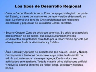 Los tipos de Desarrollo Regional Cuenca Carbonífera de Arauco: Zona de apoyo privilegiado por parte del Estado, a través de inversiones de reconversión el desarrollo es bajo. Conforma una zona de Crisis prolongada con relaciones clientelistas y populistas de la relación Centro-Territorio. Secano Costero: Zona de crisis con potencial. Su crisis está asociada con la erosión de los suelos, que eleva sustancialmente los rendimientos. Su potencial está dado por la reconversión agrícola por el mejoramiento de la vitivinicultura y frutales. Área Forestal y Agrícola de subsistencia (en Arauco, Biobío y Ñuble). Corresponde a territorios de enclave, cuyo estilo de desarrollo ha sido la autorreferencia , sin mayor agregación de valor a sus actividades en el territorio. Toda la materia prima del bosque artificial y nativo se exporta en forma de rollizo, chips, celulosa y maderas brutas. 