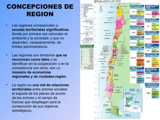 CONCEPCIONES DE REGION Las regiones corresponden a  escalas territoriales significativas  donde por primera vez coinciden el ambiente y la sociedad, y que no dependen, necesariamente, de límites administrativos. Las regiones son territorios  que se reconocen como tales  y se identifican en la cooperación o en la competencia con otros; son un  mosaico de economías regionales y de ciudades-región . La región es  una red de relaciones territoriales  entre actores sociales: el soporte de los planes de acción de los actores y el campo de fuerzas que despliegan para la consecución de sus objetivos estratégicos.  