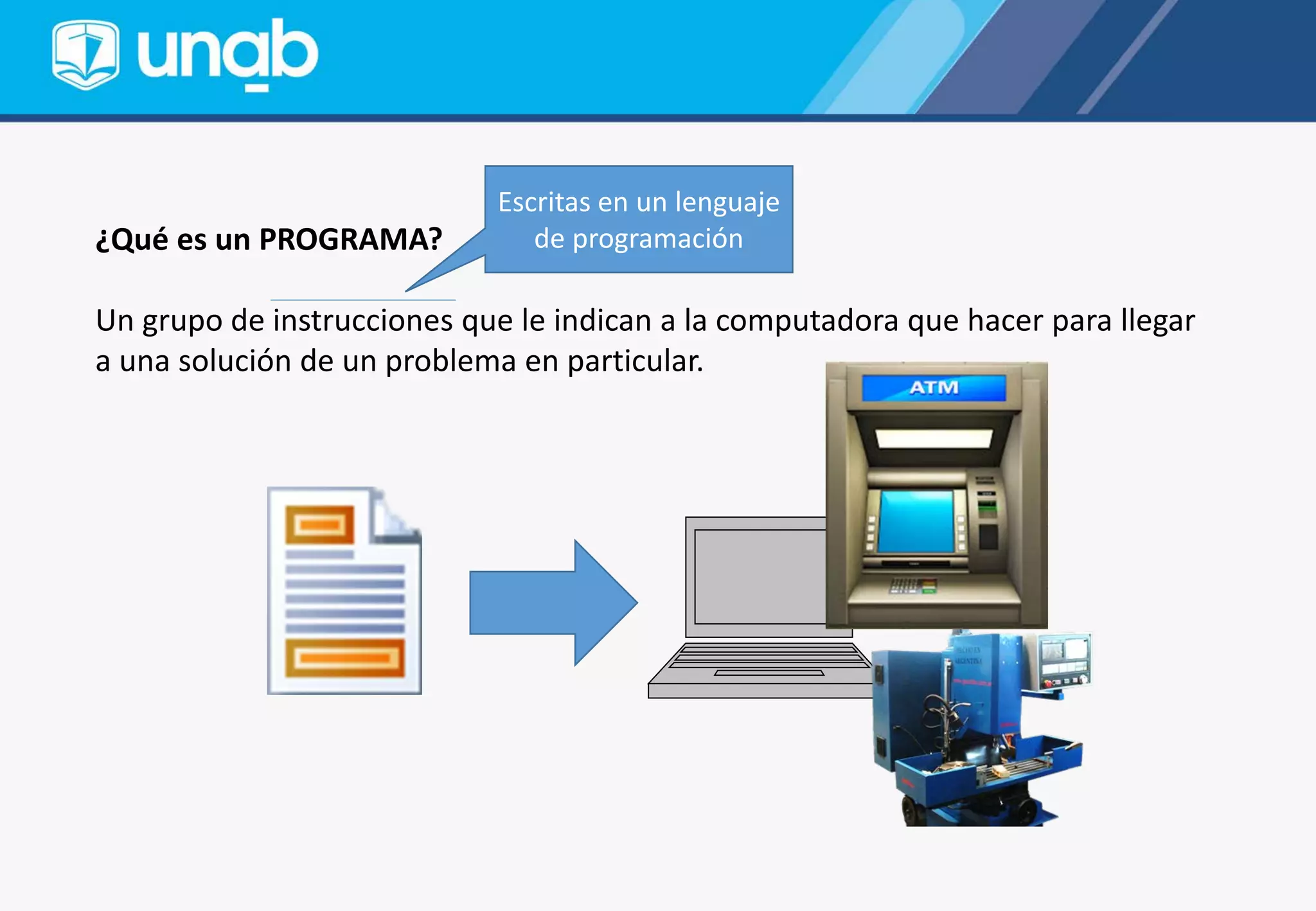 ¿Qué es un PROGRAMA?
Un grupo de instrucciones que le indican a la computadora que hacer para llegar
a una solución de un problema en particular.
Escritas en un lenguaje
de programación
 